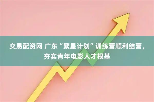 交易配资网 广东“繁星计划”训练营顺利结营，夯实青年电影人才根基