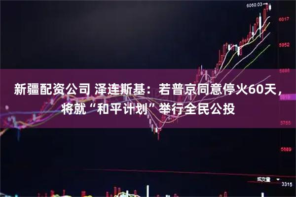 新疆配资公司 泽连斯基：若普京同意停火60天，将就“和平计划”举行全民公投