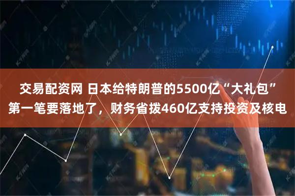 交易配资网 日本给特朗普的5500亿“大礼包”第一笔要落地了，财务省拨460亿支持投资及核电