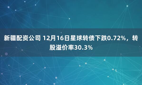 新疆配资公司 12月16日星球转债下跌0.72%，转股溢价率30.3%