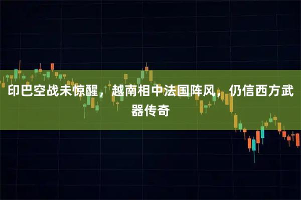 印巴空战未惊醒，越南相中法国阵风，仍信西方武器传奇