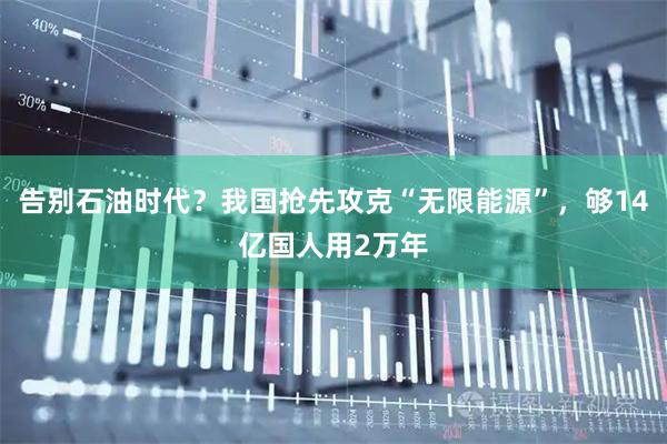 告别石油时代？我国抢先攻克“无限能源”，够14亿国人用2万年