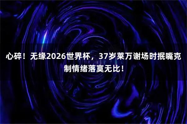 心碎！无缘2026世界杯，37岁莱万谢场时抿嘴克制情绪落寞无比！